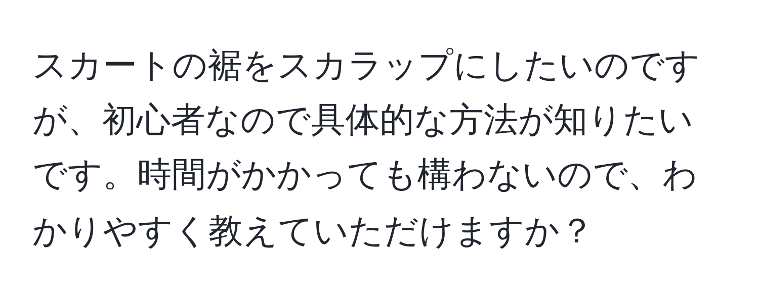 スカートの裾をスカラップにしたいのですが、初心者なので具体的な方法が知りたいです。時間がかかっても構わないので、わかりやすく教えていただけますか？