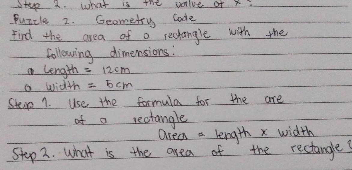 what is the valve of x : 
Puzcle 2. Geometry code 
Find the area of a rectangle with the 
following dimensions. 
length =12cm
a width =5cm
Stere 1. Use the formula for the are 
of a rectangle 
area = length x width 
Step 2. what is the area of the rectangle?