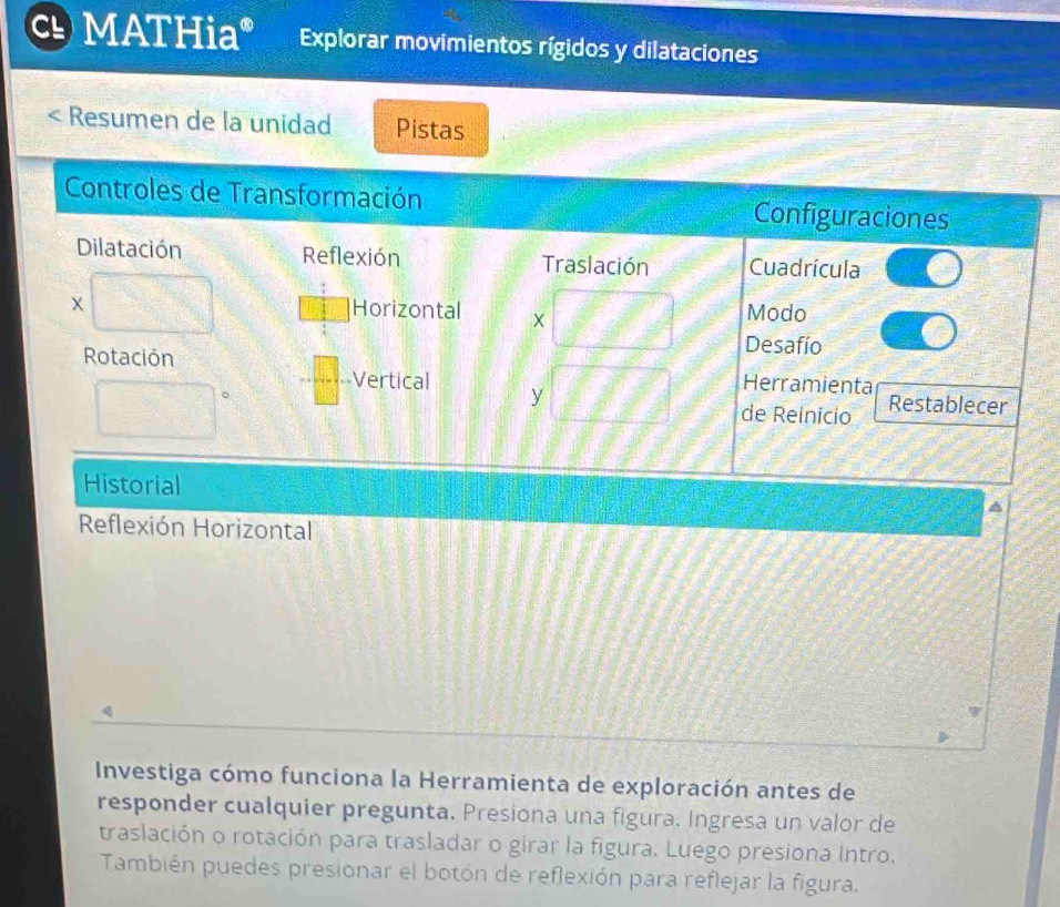 MATHia° Explorar movimientos rígidos y dilataciones 
Resumen de la unidad Pistas 
Reflexión Horizontal 
Investiga cómo funciona la Herramienta de exploración antes de 
responder cualquier pregunta. Presiona una figura. Ingresa un valor de 
traslación o rotación para trasladar o girar la figura. Luego presiona Intro. 
También puedes presionar el botón de reflexión para reflejar la figura.