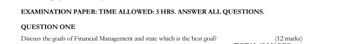 EXAMINATION PAPER: TIME ALLOWED: 3 HRS. ANSWER ALL QUESTIONS. 
QUESTION ONE 
Discuss the goals of Financial Management and state which is the best goal? (12 marks)