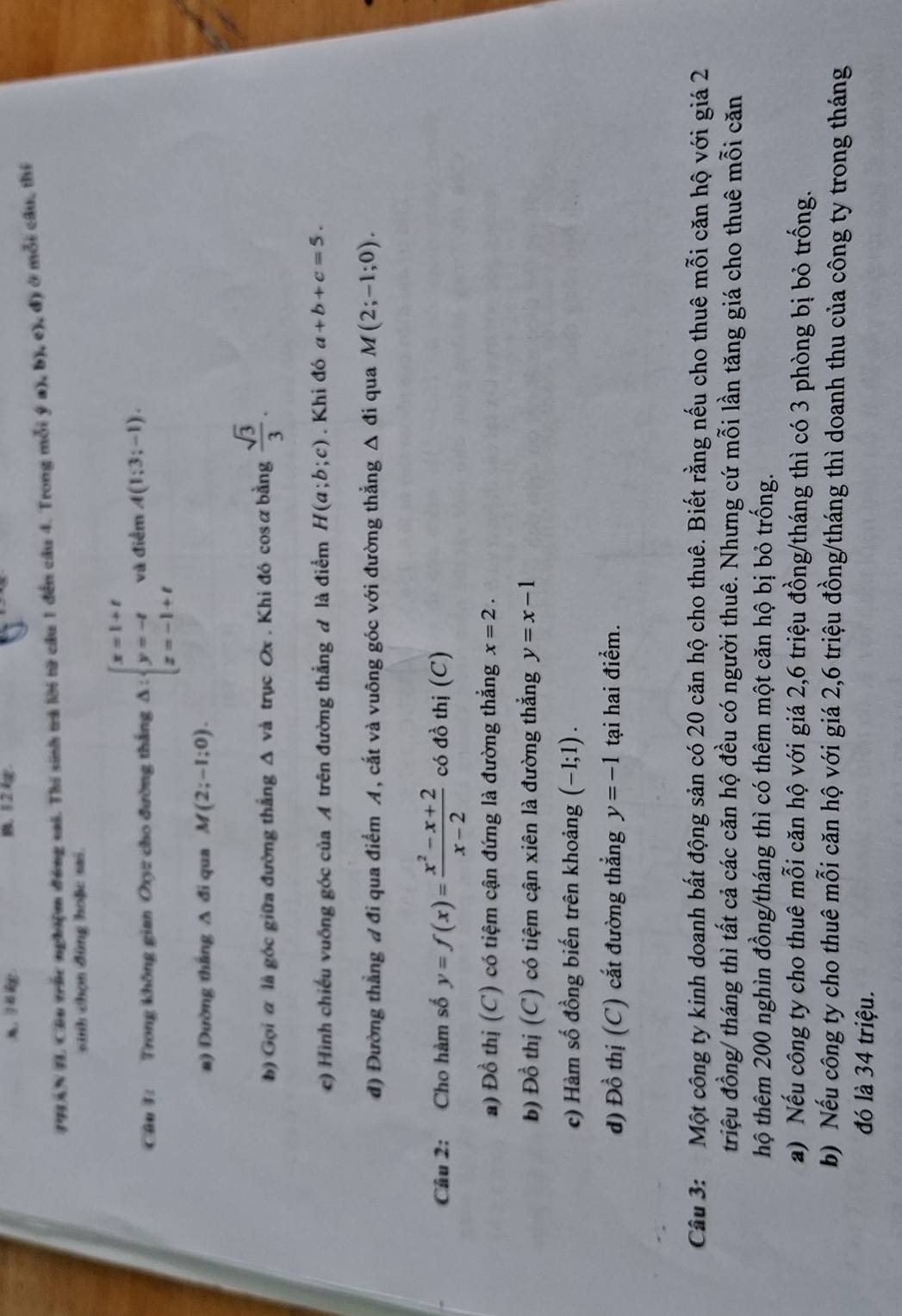 A.  6 B 12
PHAN IL Câu trúc nghiệm đóng sai. Thí sinh trả lời từ cầu 1 đến câu 4. Trong mỗi  a),b),e),d ) ở mỗi cầu, thí
sinh chọn đùng hoặc sai.
Câu 1: Trong không gian Oxy2 cho đường thắng Delta :beginarrayl x=1+t y=-t z=-1+tendarray. và điểm A(1;3;-1).
a) Dường thắng A đi qua M(2;-1;0).
b) Gọi α là góc giữa đường thắng Δ và trục Ox . Khi đó cosữ bằng  sqrt(3)/3 .
c) Hình chiếu vuông góc của A trên đường thắng đ là điểm H(a;b;c). Khi đó a+b+c=5.
đ) Đường thẳng đ đi qua điểm A, cắt và vuông góc với đường thẳng △ di qua M(2;-1;0).
Câu 2: Cho hàm số y=f(x)= (x^2-x+2)/x-2  có đồ thị (C)
a) Đồ thị (C) có tiệm cận đứng là đường thẳng x=2.
b) Đồ thị (C) có tiệm cận xiên là đường thắng y=x-1
c) Hàm số đồng biến trên khoảng (-1;1).
d) Đồ thị (C) cắt đường thẳng y=-1 tại hai điểm.
Câu 3: Một công ty kinh doanh bất động sản có 20 căn hộ cho thuê. Biết rằng nếu cho thuê mỗi căn hộ với giá 2
triệu đồng/ tháng thì tất cả các căn hộ đều có người thuê. Nhưng cứ mỗi lần tăng giá cho thuê mỗi căn
hộ thêm 200 nghìn đồng/tháng thì có thêm một căn hộ bị bỏ trống.
a) Nếu công ty cho thuê mỗi căn hộ với giá 2,6 triệu đồng/tháng thì có 3 phòng bị bỏ trống.
b) Nếu công ty cho thuê mỗi căn hộ với giá 2,6 triệu đồng/tháng thì doanh thu của công ty trong tháng
đó là 34 triệu.