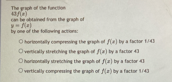 The graph of the function
43f(x)
can be obtained from the graph of
y=f(x)
by one of the following actions:
horizontally compressing the graph of f(x) by a factor 1/43
vertically stretching the graph of f(x) by a factor 43
horizontally stretching the graph of f(x) by a factor 43
vertically compressing the graph of f(x) by a factor 1/43