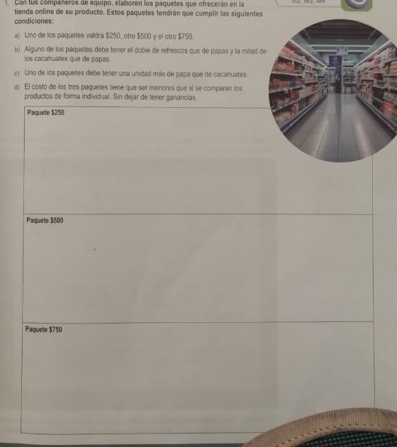 Con tus companeros de equipo, elaboren los paquetes que ofrecerán en la
tienda online de su producto. Estos paquetes tendrán que cumplir las siguientes
condiciones:
a) Uno de los paquetes valdrá $250, otro $500 y el otro $750.
b) Alguno de los paquetes debe tener el doble de refrescos que de papas y la mitad d
los cacahuates que de papas.
c) Uno de los paquetes debe tener una unidad más de papa que de cacahuates
d) El costo de los tres paquetes tiene que ser menores que si se comparan los
productos de forma individual. Sin dejar de tener ganancias
Paquete $250
Paquete $500
Paquete $750