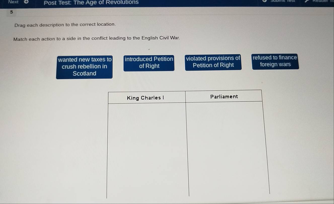 Next Post Test: The Age of Revolutions
5
Drag each description to the correct location.
Match each action to a side in the conflict leading to the English Civil War.
wanted new taxes to introduced Petition violated provisions of refused to finance
crush rebellion in of Right Petition of Right foreign wars
Scotland