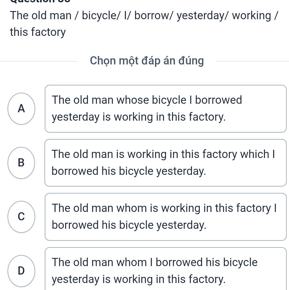 The old man / bicycle/ I/ borrow/ yesterday/ working /
this factory
Chọn một đáp án đúng
The old man whose bicycle I borrowed
A
yesterday is working in this factory.
The old man is working in this factory which I
B
borrowed his bicycle yesterday.
The old man whom is working in this factory I
C
borrowed his bicycle yesterday.
The old man whom I borrowed his bicycle
D
yesterday is working in this factory.