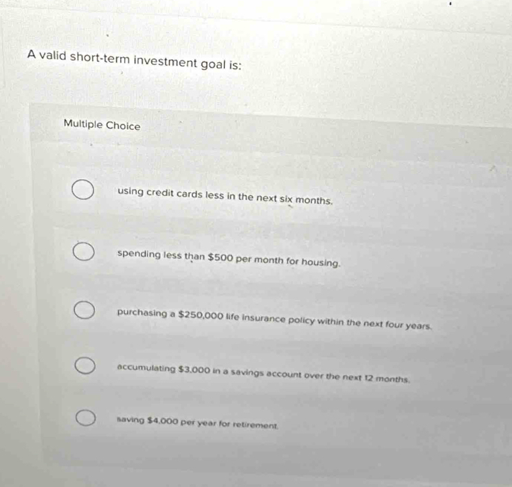 A valid short-term investment goal is:
Multiple Choice
using credit cards less in the next six months.
spending less than $500 per month for housing.
purchasing a $250,000 life insurance policy within the next four years.
accumulating $3,000 in a savings account over the next 12 months.
saving $4,000 per year for retirement.