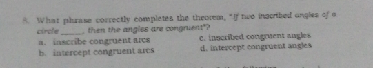 What phrase correctly completes the theorem, “If two inscribed angles of a
circle_ then the angles are congruent"?
a. inscribe congruent arcs c. inscribed congruent angles
b. intercept congruent ares d. intercept congruent angles