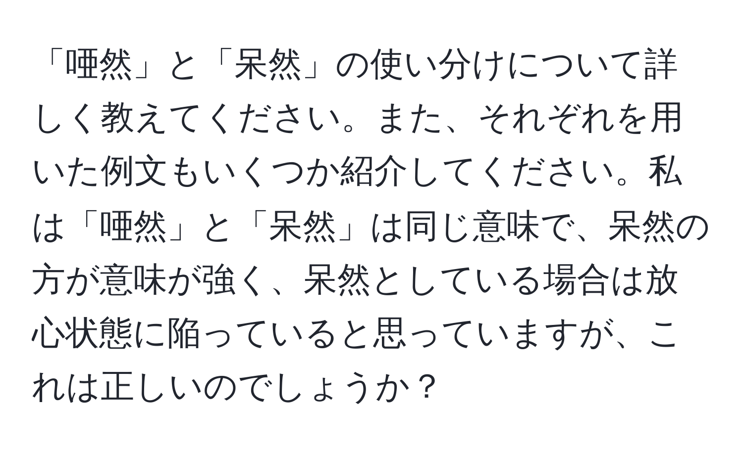 「唖然」と「呆然」の使い分けについて詳しく教えてください。また、それぞれを用いた例文もいくつか紹介してください。私は「唖然」と「呆然」は同じ意味で、呆然の方が意味が強く、呆然としている場合は放心状態に陥っていると思っていますが、これは正しいのでしょうか？