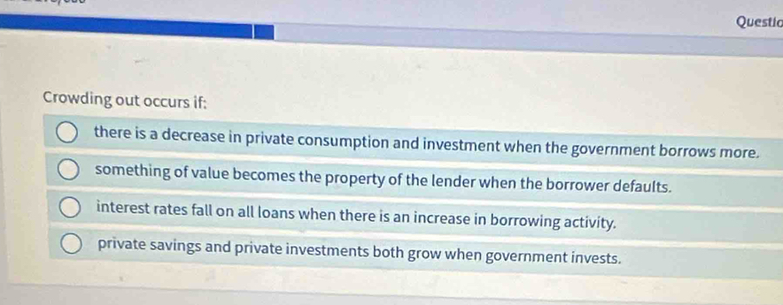 Questio
Crowding out occurs if:
there is a decrease in private consumption and investment when the government borrows more.
something of value becomes the property of the lender when the borrower defaults.
interest rates fall on all loans when there is an increase in borrowing activity.
private savings and private investments both grow when government invests.