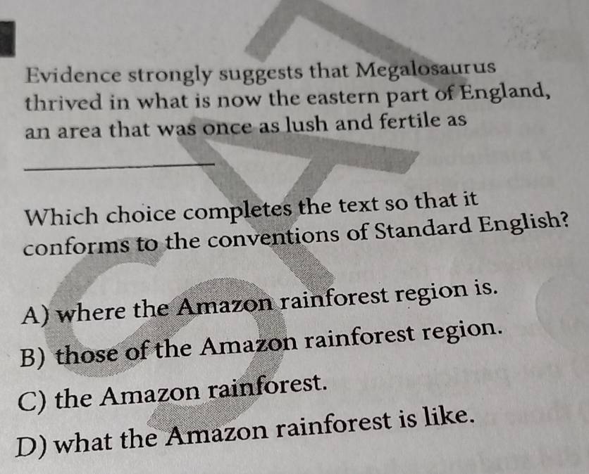 Evidence strongly suggests that Megalosaurus
thrived in what is now the eastern part of England,
an area that was once as lush and fertile as
_
Which choice completes the text so that it
conforms to the conventions of Standard English?
A) where the Amazon rainforest region is.
B) those of the Amazon rainforest region.
C) the Amazon rainforest.
D) what the Amazon rainforest is like.