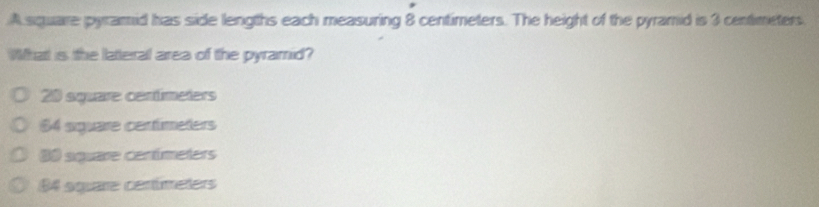 A square pyramid has side lengths each measuring 8 centimeters. The height of the pyramid is 3 centimeters.
What is the latteral area of the pyramrid?
20 square centímeters
$4 siguare centimeters
0 siquare centímeters
64 square centúmeters