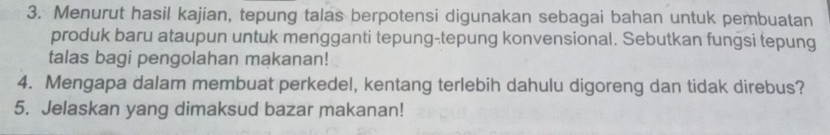 Menurut hasil kajian, tepung talas berpotensi digunakan sebagai bahan untuk pembuatan 
produk baru ataupun untuk mengganti tepung-tepung konvensional. Sebutkan fungsi tepung 
talas bagi pengolahan makanan! 
4. Mengapa dalam membuat perkedel, kentang terlebih dahulu digoreng dan tidak direbus? 
5. Jelaskan yang dimaksud bazar makanan!