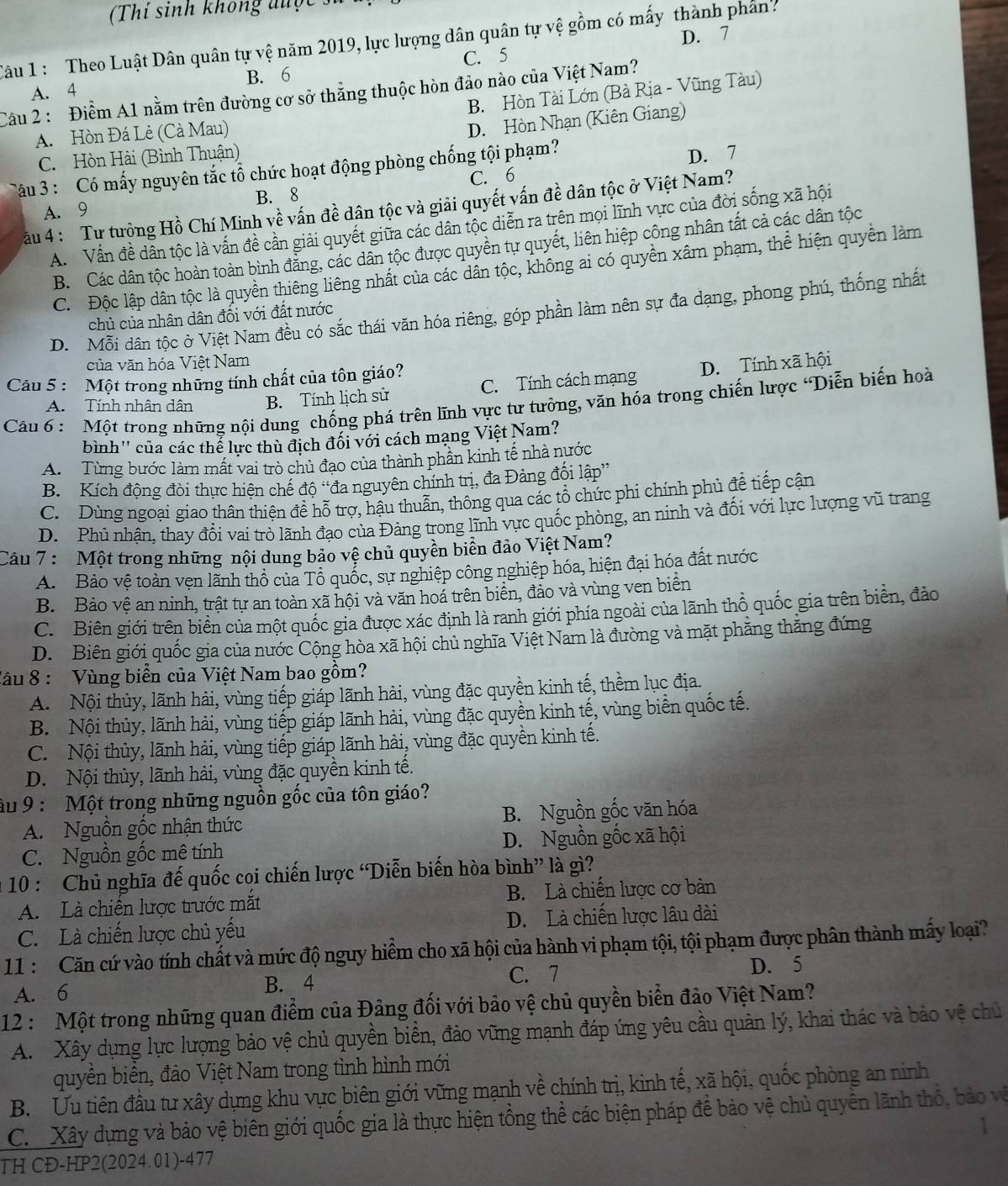 (Thí sinh không được
D. 7
Câu 1 : Theo Luật Dân quân tự vệ năm 2019, lực lượng dân quân tự vệ gồm có mấy thành phân.
C. 5
A. 4 B. 6
B. Hòn Tài Lớn (Bà Rịa - Vũng Tàu)
Câu 2 : Điểm A1 nằm trên đường cơ sở thẳng thuộc hòn đảo nào của Việt Nam?
A. Hòn Đá Lè (Cà Mau)
D. Hòn Nhạn (Kiên Giang)
C. Hòn Hài (Bình Thuận) D. 7
Câu 3 : Có mấy nguyên tắc tổ chức hoạt động phòng chống tội phạm?
C. 6
A. 9 B. 8
ău 4 : Tự tưộng Hồ Chí Minh về vấn đề dân tộc và giải quyết vấn đề dân tộc ở Việt Nam?
A.  Vấn đề dân tộc là vấn đề cần giải quyết giữa các dân tộc diễn ra trên mọi lĩnh vực của đời sống xã hội
B. Các dân tộc hoàn toàn bình đẳng, các dân tộc được quyền tự quyết, liên hiệp công nhân tất cả các dân tộc
C. Độc lập dân tộc là quyền thiêng liêng nhất của các dân tộc, không ai có quyền xâm phạm, thể hiện quyền làm
D. Mỗi dân tộc ở Việt Nam đều có sắc thái văn hóa riêng, góp phần làm nên sự đa dạng, phong phú, thống nhất
chủ của nhân dân đối với đất nước
của văn hóa Việt Nam
Câu 5 : Một trong những tính chất của tôn giáo?
A. Tính nhân dân B. Tính lịch sử C. Tính cách mạng D. Tính xã hội
Cầu 6 : Một trong những nội dung chống phá trên lĩnh vực tư tưởng, văn hóa trong chiến lược 'Diễn biến hoà
bình'' của các thể lực thù địch đối với cách mạng Việt Nam?
A. Từng bước làm mất vai trò chủ đạo của thành phân kinh tế nhà nước
B. Kích động đòi thực hiện chế độ “đa nguyên chính trị, đa Đảng đối lập”
C. Dùng ngoại giao thân thiên đề hỗ trợ, hậu thuẫn, thông qua các tổ chức phi chính phủ để tiếp cận
D. Phú nhận, thay đổi vai trò lãnh đạo của Đảng trong lĩnh vực quốc phòng, an ninh và đối với lực lượng vũ trang
Câu 7 :  Một trong những nội dung bảo vệ chủ quyền biển đảo Việt Nam?
A. Bảo vệ toàn vẹn lãnh thổ của Tổ quốc, sự nghiệp công nghiệp hóa, hiện đại hóa đất nước
B. Bảo vệ an ninh, trật tự an toàn xã hội và văn hoá trên biển, đảo và vùng ven biển
C. Biên giới trên biển của một quốc gia được xác định là ranh giới phía ngoài của lãnh thổ quốc gia trên biển, đảo
D. Biên giới quốc gia của nước Cộng hòa xã hội chủ nghĩa Việt Nam là đường và mặt phẳng thắng đứng
Câu 8 : Vùng biển của Việt Nam bao gồm?
A. Nội thủy, lãnh hải, vùng tiếp giáp lãnh hải, vùng đặc quyền kinh tế, thềm lục địa.
B. Nội thủy, lãnh hải, vùng tiếp giáp lãnh hải, vùng đặc quyền kinh tế, vùng biển quốc tế.
C. Nội thủy, lãnh hải, vùng tiếp giáp lãnh hải, vùng đặc quyền kinh tế.
D. Nội thủy, lãnh hải, vùng đặc quyền kinh tế.
âu 9 : Một trong những nguồn gốc của tôn giáo?
A. Nguồn gốc nhận thức B. Nguồn gốc văn hóa
C. Nguồn gốc mê tính D. Nguồn gốc xã hội
10 : Chủ nghĩa đế quốc coi chiến lược “Diễn biến hòa bình” là gì?
A. Là chiến lược trước mắt B. Là chiến lược cơ bản
C. Là chiến lược chủ yếu D. Là chiến lược lâu dài
11 :  Căn cứ vào tính chất và mức độ nguy hiểm cho xã hội của hành vi phạm tội, tội phạm được phân thành mấy loại?
D. 5
A. 6
B. 4
C. 7
12 :  Một trong những quan điểm của Đảng đối với bảo vệ chủ quyền biển đảo Việt Nam?
A. Xây dụng lực lượng bảo vệ chủ quyền biển, đảo vững mạnh đáp ứng yêu cầu quản lý, khai thác và bảo vệ chủ
quyền biển, đảo Việt Nam trong tình hình mới
B. Ưu tiên đầu tư xây dựng khu vực biên giới vững mạnh về chính trị, kinh tế, xã hội, quốc phòng an ninh
C.  Xây dựng và bảo vệ biên giới quốc gia là thực hiện tồng thể các biện pháp để bảo vệ chủ quyền lãnh thổ, bảo về
1
TH CĐ-HP2(2024.01)-477