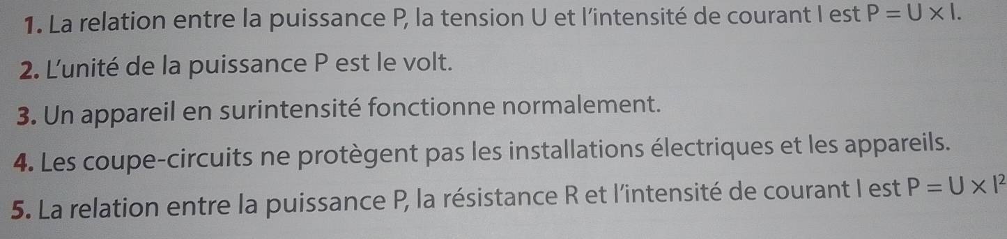 La relation entre la puissance P, la tension U et l'intensité de courant I est P=U* 1. 
2. L'unité de la puissance P est le volt. 
3. Un appareil en surintensité fonctionne normalement. 
4. Les coupe-circuits ne protègent pas les installations électriques et les appareils. 
5. La relation entre la puissance P, la résistance R et l'intensité de courant I est P=U* I^2