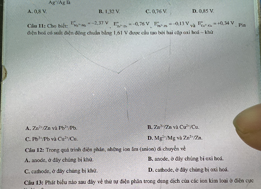 Ag^+/AgIa
A. 0,8 V B. 1,32 V. C. 0,76 V D. 0,85 V
Câu 11: Cho biết: E_M_f^circ =-2,37.V, E_Za^(2+)/Za^circ =-0,76V, E_Pb^>/b^circ =-0, 13V_VaE_Cu^(2+)/Cu^circ =+0,34V. Pin
điện hoá có suất điện động chuẩn bằng 1,61 V được cầu tạo bởi hai cặp oxi hoá - khữ
A. Zn^(2+)/Zn và Pb^(2+)/Pb. B. Zn^(2+)/ZnvaCu^(2+)/Cu.
C. Pb^(2+)/Pb và Cu^(2+)/Cu. D. Mg^(2+)/Mg và Zn^(2+)/Zn. 
Câu 12: Trong quá trình điện phân, những ion âm (anion) di chuyển về
A. anode, ở đây chúng bị khử. B. anode, ở đây chúng bị oxi hoá.
C. cathode, ở đây chúng bị khử. D. cathode, ở đây chúng bị oxi hoá.
Câu 13: Phát biểu nào sau đây về thứ tự điện phân trong dụng dịch của các ion kim loại ở điện cực