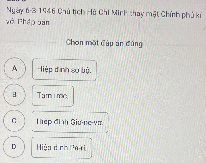 Ngày 6-3-1946 Chủ tịch Hồ Chí Minh thay mặt Chính phủ kí
với Pháp bản
Chọn một đáp án đúng
A Hiệp định sơ bộ.
B Tạm ước.
C Hiệp định Giơ-ne-vơ.
D Hiệp định Pa-ri.