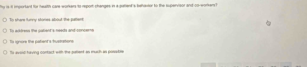 hy is it important for health care workers to report changes in a patient's behavior to the supervisor and co-workers?
To share funny stories about the patient
To address the patient's needs and concerns
To ignore the patient's frustrations
To avoid having contact with the patient as much as possible