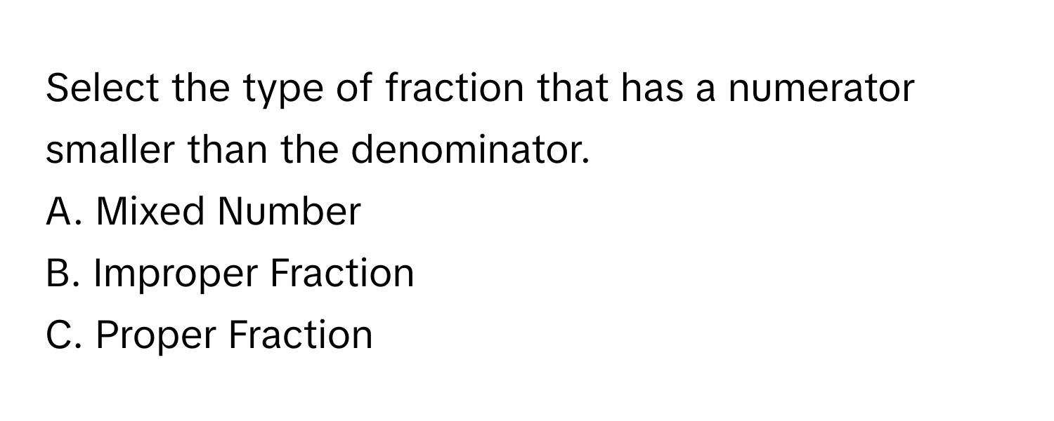 Select the type of fraction that has a numerator smaller than the denominator.
A. Mixed Number
B. Improper Fraction
C. Proper Fraction