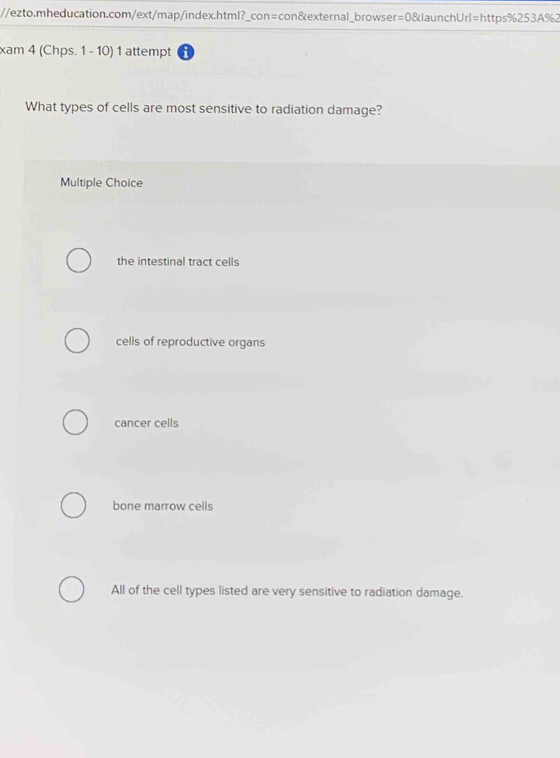 xam 4 (Chps. 1 - 10) 1 attempt i
What types of cells are most sensitive to radiation damage?
Multiple Choice
the intestinal tract cells
cells of reproductive organs
cancer cells
bone marrow cells
All of the cell types listed are very sensitive to radiation damage.