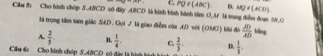 vr C. PQparallel (ABC). D. MQparallel (ACD). 
Câu 5: Cho hình chóp S. ABCD có đây ABCD là hình bình hành tâm O,M là trung điểm đoạn SB,G
là trọng tâm tam giác SAD. Gọi J là giao điểm của AD với (OMG) khi đó  JD/AD  bằng
A.  2/5 . B.  1/4 . C.  2/3 . D,  1/3 , 
Câu 6: Cho hình chóp S. ABCD có đây là hình hình