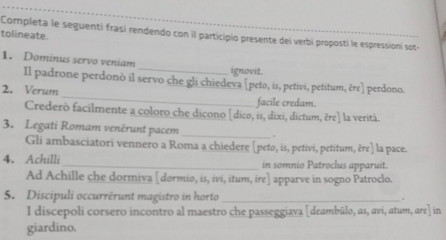 Completa le seguenti frasi rendendo con il participio presente dei verbi proposti le espressioni sot- 
tolineate. 
_ 
1. Dominus servo veniam 
ignovit. 
_ 
Il padrone perdonò il servo che gli chiedeva [peto, is, petivi, petitum, ěre] perdono. 
2. Verum 
facile credam. 
Crederò facilmente a coloro che dicono [dico, is, dixi, dictum, ěre] la verità. 
3. Legati Romam venêrunt pacem_ 
Gli ambasciatori vennero a Roma a chiedere [peto, is, petivi, petitum, ěre] la pace. 
4. Achilli 
_in somnio Patroclus apparuit. 
Ad Achille che dormiva [dormio, is, ivi, itum, ire] apparve in sogno Patroclo. 
5. Discipuli occurrērunt magistro in horto_ 
I discepoli corsero incontro al maestro che passeggiava [deambūlo, as, avi, atum, are] in 
giardino.