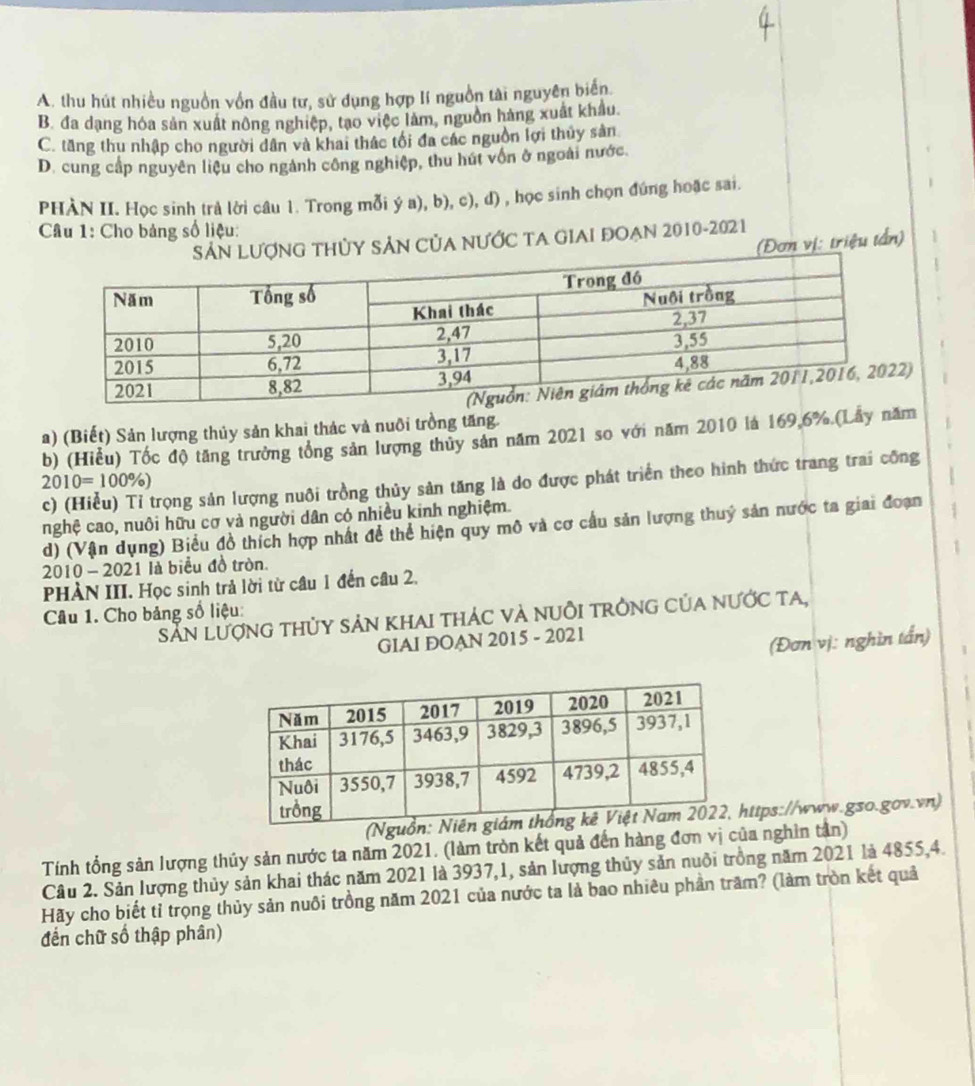 A. thu hút nhiều nguồn vồn đầu tư, sử dụng hợp lí nguồn tài nguyên biến.
B. đa dạng hóa sản xuất nông nghiệp, tạo việc làm, nguồn hàng xuất khẩu
C. tăng thu nhập cho người dân và khai thác tối đa các nguồn lợi thủy sản
D. cung cấp nguyên liệu cho ngành công nghiệp, thu hút vốn ở ngoài nước.
PHÀN II. Học sinh trả lời câu 1. Trong mỗi ý a), b), c), d) , học sinh chọn đúng hoặc sai.
Câu 1: Cho bảng số liệu:
nG tHủY SảN CủA nƯỚc TA GIAI đOẠn 2010-2021
Đơn vị: triệu tần)
)
a) (Biết) Sản lượng thủy sản khai thác và nuôi trồng tăng.
b) (Hiểu) Tốc độ tăng trưởng tổng sản lượng thủy sản năm 2021 so với năm 2010 là 169.6%.(Lẫy năm
2010=100% )
c) (Hiểu) Tỉ trọng sản lượng nuôi trồng thủy sản tăng là do được phát triển theo hình thức trang trai công
nghệ cao, nuôi hữu cơ và người dân có nhiều kinh nghiệm.
d) (Vận dụng) Biểu đồ thích hợp nhất để thể hiện quy mô và cơ cầu sản lượng thuỷ sản nước ta giai đoạn
2010 - 2021 là biểu đồ tròn.
PHÀN III. Học sinh trả lời từ câu 1 đến câu 2,
Câu 1. Cho bảng số liệu:
Sẵn lượng thủy sản khai thác và nuÔi trởng của nước ta,
GIAI DOAN 2015 - 2021
(Đơn vị: nghìn tấn)
https://www.gso.gov.vn)
Tính tổng sản lượng thủy sản nước ta năm 2021. (làm tròn kết quả đến hàng đơn vị của nghìn tần)
Câu 2. Sản lượng thủy sản khai thác năm 2021 là 3937,1, sản lượng thủy sản nuôi trồng năm 2021 là 4855,4.
Hãy cho biết tỉ trọng thủy sản nuôi trồng năm 2021 của nước ta là bao nhiêu phần trăm? (làm tròn kết quả
đến chữ số thập phân)