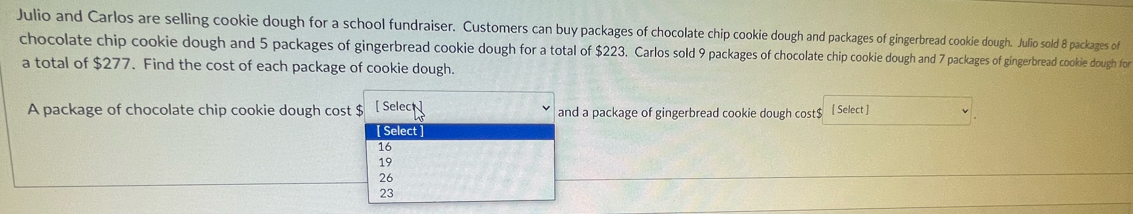 Julio and Carlos are selling cookie dough for a school fundraiser. Customers can buy packages of chocolate chip cookie dough and packages of gingerbread cookie dough. Julio sold 8 packages of
chocolate chip cookie dough and 5 packages of gingerbread cookie dough for a total of $223. Carlos sold 9 packages of chocolate chip cookie dough and 7 packages of gingerbread cookie dough for
a total of $277. Find the cost of each package of cookie dough.
A package of chocolate chip cookie dough cost $ [ Select and a package of gingerbread cookie dough cost $ [ Select ]
[ Select ]
16
19
26
23