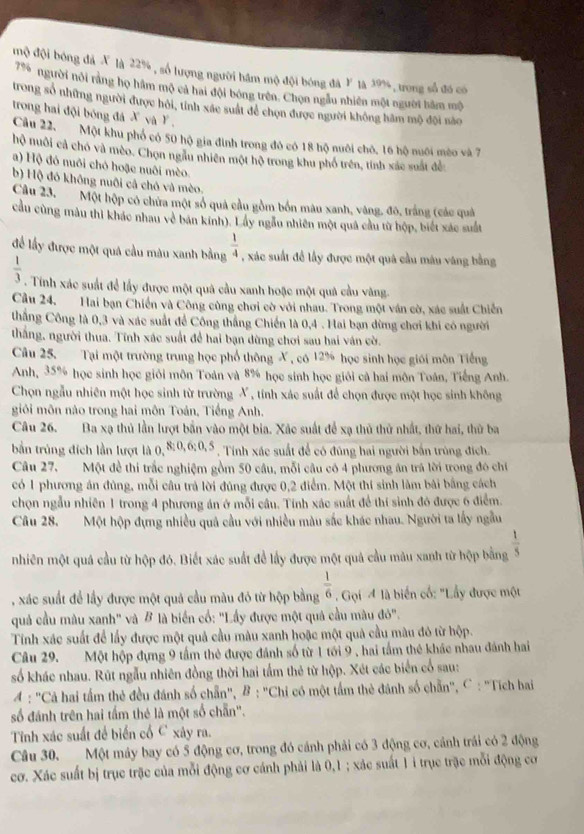mộ đội bóng đã X là 22% , số lượng người hầm mộ đội bóng đá Y là 19%, trong số đó có
79 người nôi rằng họ hám mộ cả hai đội bóng trên. Chọn ngầu nhiên một người hàm mộ
trong số những người được hồi, tỉnh xác suất để chọn được người không hâm mộ đội nào
trong hai đội bóng đá X và Y ,
Cầu 22, Một khu phố có 50 hộ gia đình trong đô có 18 hộ nuôi chô, 16 hộ nuôi mèo và 7
hộ nuôi cả chó và mèo. Chọn ngầu nhiên một hộ trong khu phố trên, tính xác suất đề
a) Hộ đó nuôi chó hoặc nuôi mèo.
b) Hộ đó không nuôi cả chó và mèo.
Câu 23,  Một hộp có chứa một số quả cầu gồm bốn mâu xanh, vàng, đô, trắng (các quả
cầu cùng màu thi khác nhau về bán kính). Lấy ngầu nhiên một quả cầu từ hộp, biết xác suất
để lấy được một quá cầu màu xanh bằng  1/4  , xác suất để lấy được một quả cầu máu váng bằng
 1/3 . Tính xác suất để lấy được một quả cầu xanh hoặc một quả cầu văng
Cầu 24, Hai bạn Chiến và Công cùng chơi cờ với nhau. Trong một ván cờ, xác suất Chiến
thẳng Công là 0,3 và xác suất để Công thắng Chiến là 0,4 . Hai bạn đừng chơi khi có người
thắng, người thua. Tính xác suất để hai bạn dừng chơi sau hai văn cờ.
Câu 25. Tại một trường trung học phổ thông X , có 12% học sinh học giới môn Tiếng
Anh, 35% học sinh học giới môn Toán và 8% học sinh học giới cả hai môn Toán, Tiếng Anh.
Chọn ngẫu nhiên một học sinh từ trường X , tính xác suất để chọn được một học sinh không
giỏi môn nào trong hai môn Toán, Tiếng Anh.
Câu 26. Ba xạ thủ lần lượt bắn vào một bia. Xác suất để xạ thủ thử nhất, thứ hai, thử ba
bằn trúng đích lần lượt là (, 8:0,6:0,5 , Tính xác suất để có đúng hai người bắn trùng đích.
Câu 27,  Một đề thi trắc nghiệm gồm 50 câu, mỗi câu có 4 phương ăn trá lời trong đó chi
có 1 phương án đùng, mỗi câu trả lời đúng được 0,2 điểm. Một thí sinh làm bài bằng cách
chọn ngẫu nhiên 1 trong 4 phương án ở mỗi cầu. Tính xác suất để thí sinh đó được 6 điểm.
Câu 28. Một hộp đựng nhiều quả cầu với nhiều màu sắc khác nhau. Người ta lấy ngẫu
nhiên một quá cầu từ hộp đó. Biết xác suất để lấy được một quả cầu mâu xanh từ hộp bằng  1/5 
, xác suất để lầy được một quả cầu màu đó từ hộp bằng  1/6  Gọi 4 là biến cố: "Lầy được một
quả cầu màu xanh" và B là biển cố: "Lầy được một quả cầu màu đỏ".
Tính xác suất để lấy được một quả cầu màu xanh hoặc một quả cầu màu đô từ hộp.
Câu 29. Một hộp đựng 9 tầm thẻ được đánh số từ 1 tới 9 , hai tầm thẻ khác nhau đánh hai
số khác nhau. Rút ngẫu nhiên đồng thời hai tấm thẻ từ hộp. Xét các biển cổ sau:
A : 'Cả hai tấm thẻ đều đánh số chẵn', B : "Chi có một tấm thẻ đánh số chẵn', C : 'Tích bai
số đánh trên hai tấm thẻ là một số chẵn".
Tỉnh xác suất để biển cổ C xây ra.
Câu 30.Một máy bay có 5 động cơ, trong đó cánh phải có 3 động cơ, cánh trái có 2 động
cơ. Xác suất bị trục trặc của mỗi động cơ cánh phải là 0,1 ; xác suất 1i trục trặc mỗi động cơ
