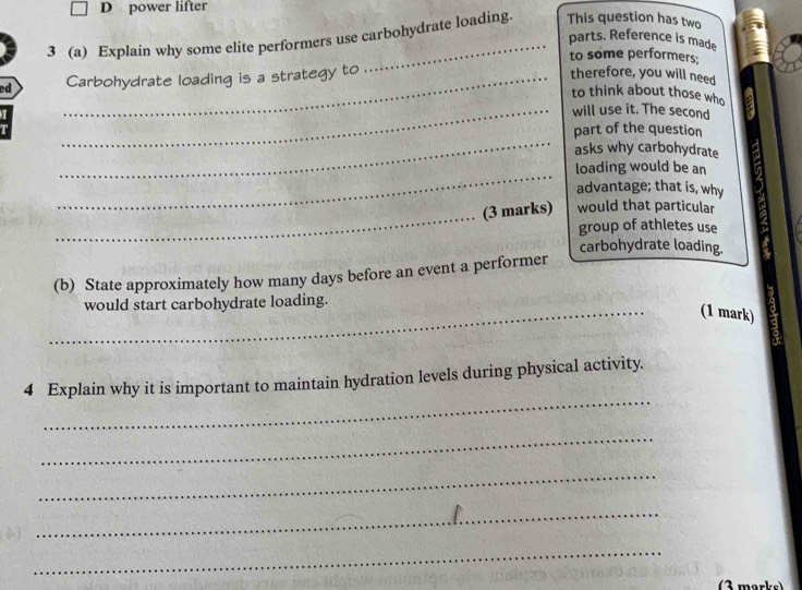 power lifter 
3 (a) Explain why some elite performers use carbohydrate loading This question has two 
parts. Reference is made 
to some performers: 
ed _Carbohydrate loading is a strategy to 
therefore, you will need 
to think about those who 
_will use it. The second 
_ 
part of the question 
asks why carbohydrate 
_ 
loading would be an 
advantage; that is, why 
_(3 marks) would that particular 
group of athletes use 
carbohydrate loading. 
(b) State approximately how many days before an event a performer 
_ 
would start carbohydrate loading. 
(1 mark) 
_ 
4 Explain why it is important to maintain hydration levels during physical activity. 
_ 
_ 
_ 
_ 
(3 marks)