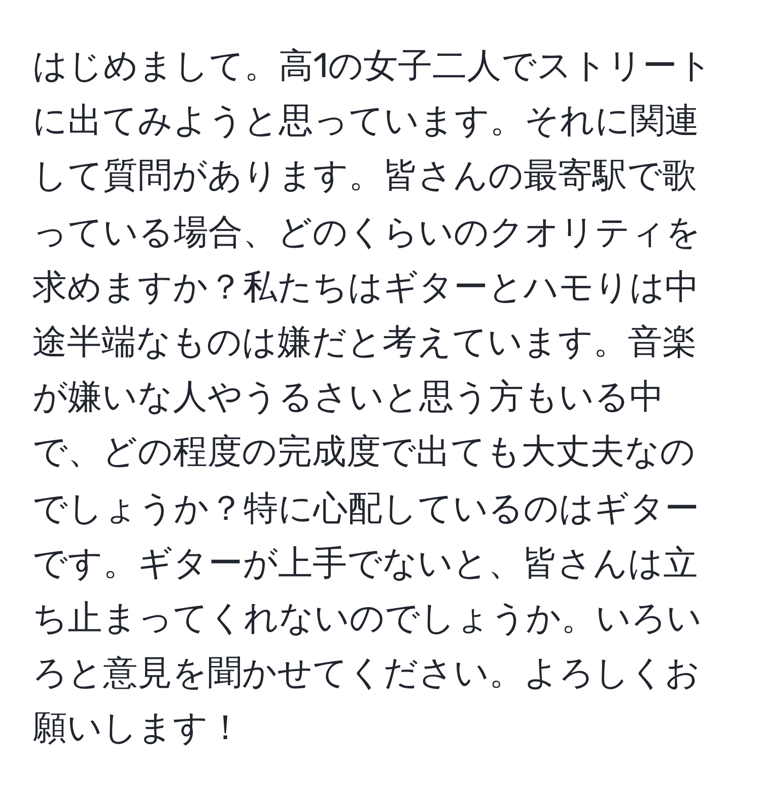 はじめまして。高1の女子二人でストリートに出てみようと思っています。それに関連して質問があります。皆さんの最寄駅で歌っている場合、どのくらいのクオリティを求めますか？私たちはギターとハモりは中途半端なものは嫌だと考えています。音楽が嫌いな人やうるさいと思う方もいる中で、どの程度の完成度で出ても大丈夫なのでしょうか？特に心配しているのはギターです。ギターが上手でないと、皆さんは立ち止まってくれないのでしょうか。いろいろと意見を聞かせてください。よろしくお願いします！