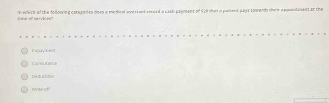 In which of the following categories does a medical assistant record a cash payment of $20 that a patient pays towards their appointment at the
time of services?
Copayment
Coinsurance
Deductible
Write-off