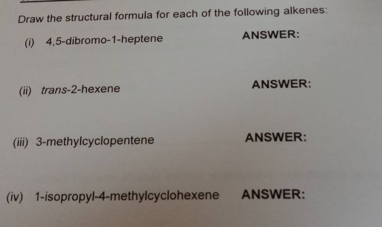 Draw the structural formula for each of the following alkenes: 
(i) 4, 5 -dibromo- 1 -heptene ANSWER: 
(ii) trans -2 -hexene 
ANSWER: 
(iii) 3 -methylcyclopentene 
ANSWER: 
(iv) 1 -isopropyl- 4 -methylcyclohexene ANSWER: