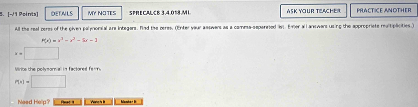 DETAILS MY NOTES SPRECALC8 3.4.018.MI. ASK YOUR TEACHER PRACTICE ANOTHER
All the real zeros of the given polynomial are integers. Find the zeros. (Enter your answers as a comma-separated list. Enter all answers using the appropriate multiplicities.)
P(x)=x^3-x^2-5x-3
x=□
Write the polynomial in factored form.
P(x)=□
Need Help? Read it Watch It Master it