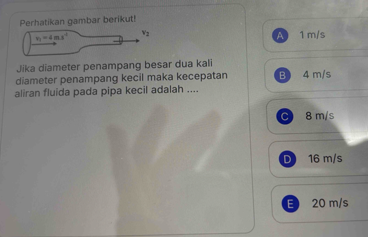 Perhatikan gambar berikut!
v_1=4m.s^(-1)
V_2
A 1 m/s
Jika diameter penampang besar dua kali
diameter penampang kecil maka kecepatan B 4 m/s
aliran fluida pada pipa kecil adalah ....
C 8 m/s
D 16 m/s
E 20 m/s