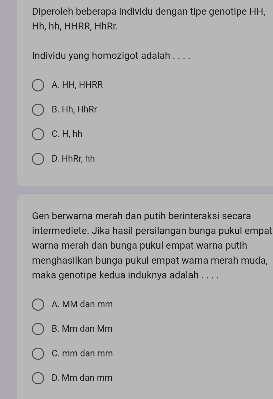 Diperoleh beberapa individu dengan tipe genotipe HH,
Hh, hh, HHRR, HhRr.
Individu yang homozigot adalah . . . .
A. HH, HHRR
B. Hh, HhRr
C. H, hh
D. HhRr, hh
Gen berwarna merah dan putih berinteraksi secara
intermediete. Jika hasil persilangan bunga pukul empat
warna merah dan bunga pukul empat warna putih
menghasilkan bunga pukul empat warna merah muda,
maka genotipe kedua induknya adalah . . . .
A. MM dan mm
B. Mm dan Mm
C. mm dan mm
D. Mm dan mm