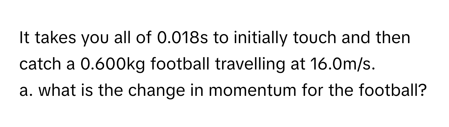 It takes you all of 0.018s to initially touch and then catch a 0.600kg football travelling at 16.0m/s.

a. what is the change in momentum for the football?