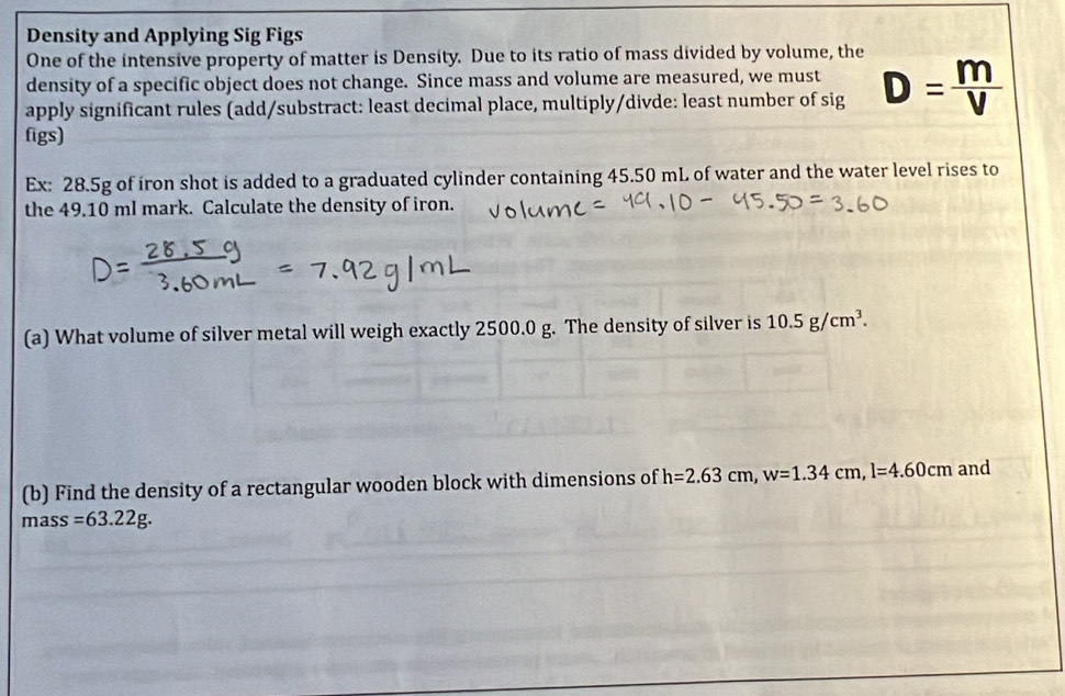 Density and Applying Sig Figs 
One of the intensive property of matter is Density. Due to its ratio of mass divided by volume, the 
density of a specific object does not change. Since mass and volume are measured, we must 
apply significant rules (add/substract: least decimal place, multiply/divde: least number of sig D= m/V 
figs) 
Ex: 28.5g of iron shot is added to a graduated cylinder containing 45.50 mL of water and the water level rises to 
the 49.10 ml mark. Calculate the density of iron. 
(a) What volume of silver metal will weigh exactly 2500.0 g. The density of silver is 10.5g/cm^3. 
(b) Find the density of a rectangular wooden block with dimensions of h=2.63cm, w=1.34cm, l=4.60cm and
mass=63.22g.