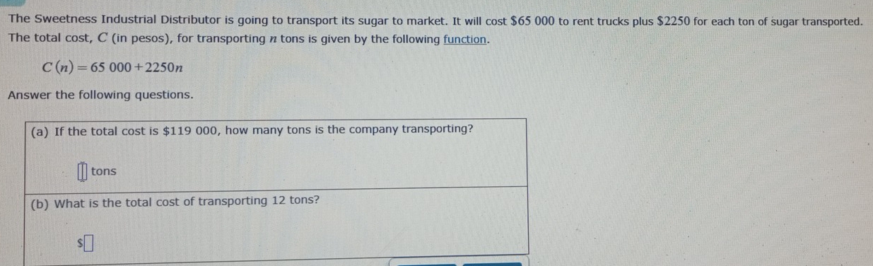 The Sweetness Industrial Distributor is going to transport its sugar to market. It will cost $65 000 to rent trucks plus $2250 for each ton of sugar transported. 
The total cost, C (in pesos), for transporting ntons is given by the following function.
C(n)=65000+2250n
Answer the following questions.