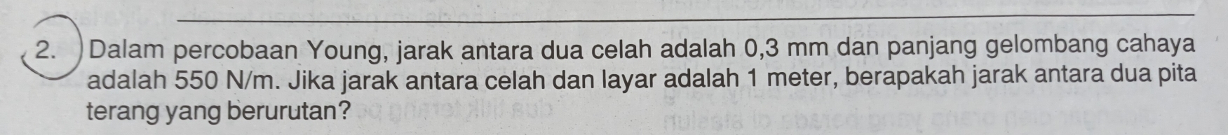 )Dalam percobaan Young, jarak antara dua celah adalah 0,3 mm dan panjang gelombang cahaya 
adalah 550 N/m. Jika jarak antara celah dan layar adalah 1 meter, berapakah jarak antara dua pita 
terang yang berurutan?