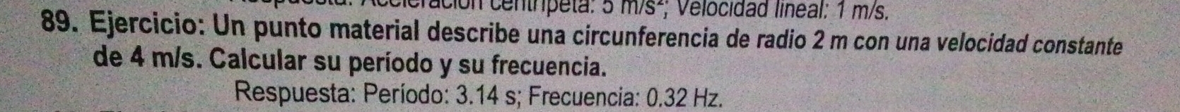 cón centrpeta. 5m/s^2; Velocidad lineal: 1 m/s. 
89. Ejercicio: Un punto material describe una circunferencia de radio 2 m con una velocidad constante 
de 4 m/s. Calcular su período y su frecuencia. 
Respuesta: Período: 3.14 s; Frecuencia: 0.32 Hz.