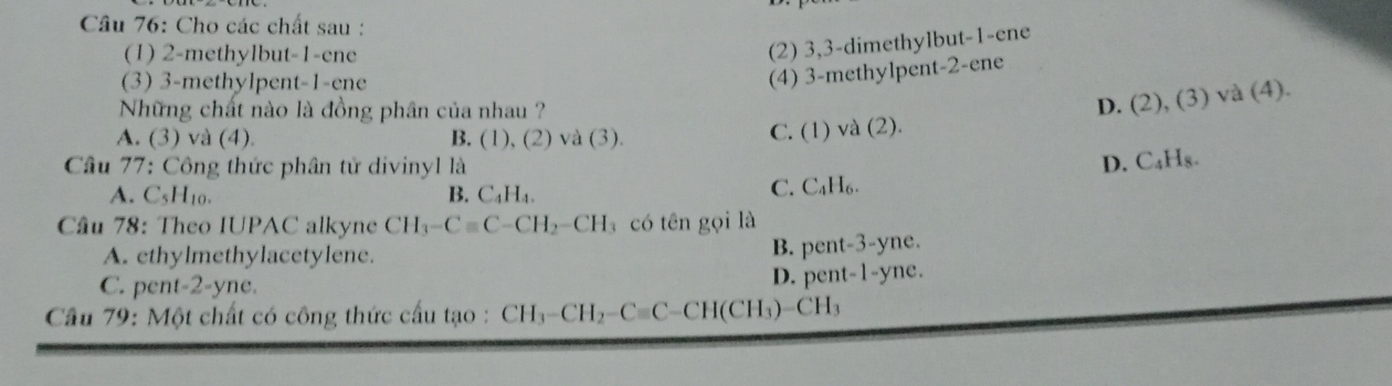 Cho các chất sau :
(1) 2 -methylbut -1 -ene
(2) 3, 3 -dimethylbut -1 -ene
(3) 3 -methylpent -1 -ene
(4) 3 -methylpent- 2 -ene
Những chất nào là đồng phân của nhau ?
D. (2), (3)va(4).
A. (3) và (4) B. (1), (2) và (3).
C. (1) va(2). 
Câu 77: Công thức phân tử divinyl là D. C_4H_8.
A. C_5H_10. B. C_4H_4.
C. C_4H_6. 
Câu 78: Theo IUPAC alkyne CH_3-Cequiv C-CH_2-CH có tên gọi là
B. | oent-3-
A. ethylmethylacetylene. yne.
D. pent-1-
C. pent-2-yne. yne.
Câu 79: Một chất có công thức cấu tạo : CH_3-CH_2-Cequiv C-CH(CH_3)-CH_3