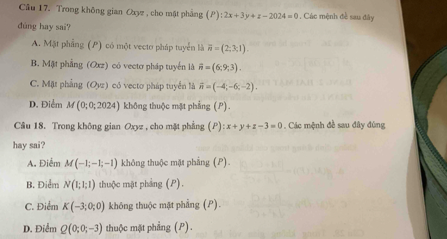 Trong không gian Oxyz , cho mặt phẳng (P): 2x+3y+z-2024=0. Các mệnh đề sau đây
dúng hay sai?
A. Mặt phẳng (P) có một vectơ pháp tuyển là vector n=(2;3;1).
B. Mặt phẳng (Oxz) có vectơ pháp tuyến là vector n=(6;9;3).
C. Mặt phẳng (Oyz) có vectơ pháp tuyến là vector n=(-4;-6;-2).
D. Điểm M (0;0;2024) không thuộc mặt phẳng (P).
Câu 18. Trong không gian Oxyz , cho mặt phẳng (P): x+y+z-3=0. Các mệnh đề sau đây đúng
hay sai?
A. Điểm M(-1;-1;-1) không thuộc mặt phẳng (P).
B. Điểm N(1;1;1) thuộc mặt phẳng (P).
C. Điểm K(-3;0;0) không thuộc mặt phẳng (P).
D. Điểm Q(0;0;-3) thuộc mặt phẳng (P).