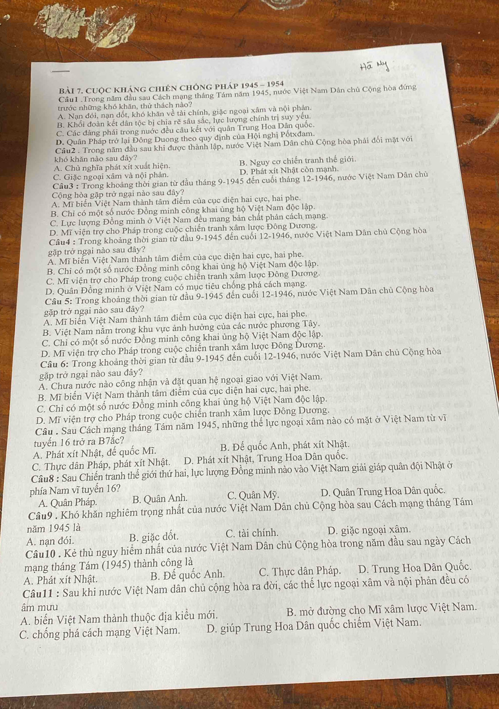 CUộC KHÁnG CHIÊN CHÔNG PHáp 1945 - 1954
Câu1 .Trong năm đầu sau Cách mạng tháng Tám năm 1945, nước Việt Nam Dân chủ Cộng hòa đứng
trước những khó khăn, thử thách nào?
A. Nạn đói, nạn dốt, khó khăn về tài chính, giặc ngoại xâm và nội phản.
B. Khối đoàn kết dân tộc bị chia rẽ sâu sắc, lực lượng chính trị suy yếu.
C. Các dảng phái trong nuớc đều câu kết với quân Trung Hoa Dân quốc.
D. Quân Pháp trở lại Đông Duong theo quy định của Hội nghị Pốtxdam.
Câu2 . Trong năm đầu sau khi được thành lập, nước Việt Nam Dân chủ Cộng hòa phải đối mặt với
khó khǎn nào sau đây?
A. Chủ nghĩa phát xít xuất hiện. B. Nguy cơ chiến tranh thế giới.
C. Giặc ngoại xâm và nội phản. D. Phát xít Nhật còn mạnh.
Câu3 : Trong khoảng thời gian từ đầu tháng 9-1945 đến cuối tháng 12-1946, nước Việt Nam Dân chủ
Cộng hòa gặp trở ngại nào sau đây?
A. Mĩ biến Việt Nam thành tâm điểm của cục diện hai cực, hai phe.
B. Chỉ có một số nước Đồng minh công khai ủng hộ Việt Nam độc lập.
C. Lực lượng Đồng minh ở Việt Nam đều mang bản chất phản cách mạng.
D. Mĩ viện trợ cho Pháp trong cuộc chiến tranh xâm lược Đông Dương.
Câu4 : Trong khoảng thời gian từ đầu 9-1945 đến cuối 12-1946, nước Việt Nam Dân chủ Cộng hòa
gặp trở ngại nào sau đây?
A. Mĩ biển Việt Nam thành tâm điểm của cục diện hai cực, hai phe.
B. Chỉ có một số nước Đồng minh công khai ủng hộ Việt Nam độc lập.
C. Mĩ viện trợ cho Pháp trong cuộc chiến tranh xâm lược Đông Dương.
D. Quân Đồng minh ở Việt Nam có mục tiêu chống phá cách mạng.
Câu 5: Trong khoảng thời gian từ đầu 9-1945 đến cuối 12-1946, nước Việt Nam Dân chủ Cộng hòa
gặp trở ngại nào sau đây?
A. Mĩ biển Việt Nam thành tâm điểm của cục diện hai cực, hai phe.
B. Việt Nam nằm trong khu vực ảnh hưởng của các nước phương Tây.
C. Chỉ có một số nước Đồng minh công khai ủng hộ Việt Nam độc lập.
D. Mĩ viện trợ cho Pháp trong cuộc chiến tranh xâm lược Đông Dương.
Câu 6: Trong khoảng thời gian từ đầu 9-1945 đến cuối 12-1946, nước Việt Nam Dân chủ Cộng hòa
gặp trở ngại nào sau đây?
A. Chưa nước nào công nhận và đặt quan hệ ngoại giao với Việt Nam.
B. Mĩ biến Việt Nam thành tâm điểm của cục diện hai cực, hai phe.
C. Chỉ có một số nước Đồng minh công khai ủng hộ Việt Nam độc lập.
D. Mĩ viện trợ cho Pháp trong cuộc chiến tranh xâm lược Đông Dương.
Câu : Sau Cách mạng tháng Tám năm 1945, những thể lực ngoại xâm nào có mặt ở Việt Nam từ vĩ
tuyến 16 trở ra B7ắc?
A. Phát xít Nhật, đế quốc Mĩ. B. Đế quốc Anh, phát xít Nhật.
C. Thực dân Pháp, phát xít Nhật. D. Phát xít Nhật, Trung Hoa Dân quốc.
Câu8 : Sau Chiến tranh thế giới thứ hai, lực lượng Đồng minh nào vào Việt Nam giải giáp quân đội Nhật ở
phía Nam vĩ tuyến 16?
A. Quân Pháp. B. Quân Anh. C. Quân Mỹ. D. Quân Trung Hoa Dân quốc.
Câu9 : Khó khăn nghiêm trọng nhất của nước Việt Nam Dân chủ Cộng hòa sau Cách mạng tháng Tám
năm 1945 là
A. nạn đói. B. giặc đốt. C. tài chính. D. giặc ngoại xâm.
Câu10 . Kẻ thù nguy hiểm nhất của nước Việt Nam Dân chủ Cộng hòa trong năm đầu sau ngày Cách
mạng tháng Tám (1945) thành công là
A. Phát xít Nhật. B. Đế quốc Anh. C. Thực dân Pháp. D. Trung Hoa Dân Quốc.
Câu11 : Sau khi nước Việt Nam dân chủ cộng hòa ra đời, các thế lực ngoại xâm và nội phản đều có
âm mưu
A. biến Việt Nam thành thuộc địa kiểu mới. B. mở đường cho Mĩ xâm lược Việt Nam.
C. chống phá cách mạng Việt Nam. D. giúp Trung Hoa Dân quốc chiếm Việt Nam.