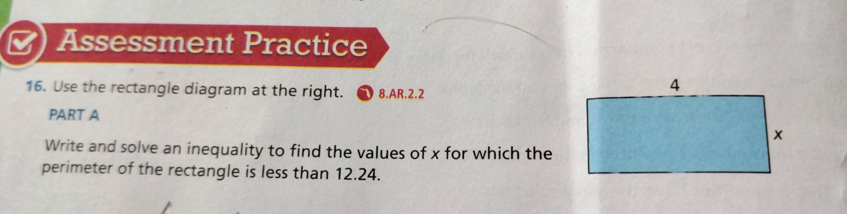 Assessment Practice 
16. Use the rectangle diagram at the right. 8.AR.2.2 
PART A 
Write and solve an inequality to find the values of x for which the 
perimeter of the rectangle is less than 12.24.