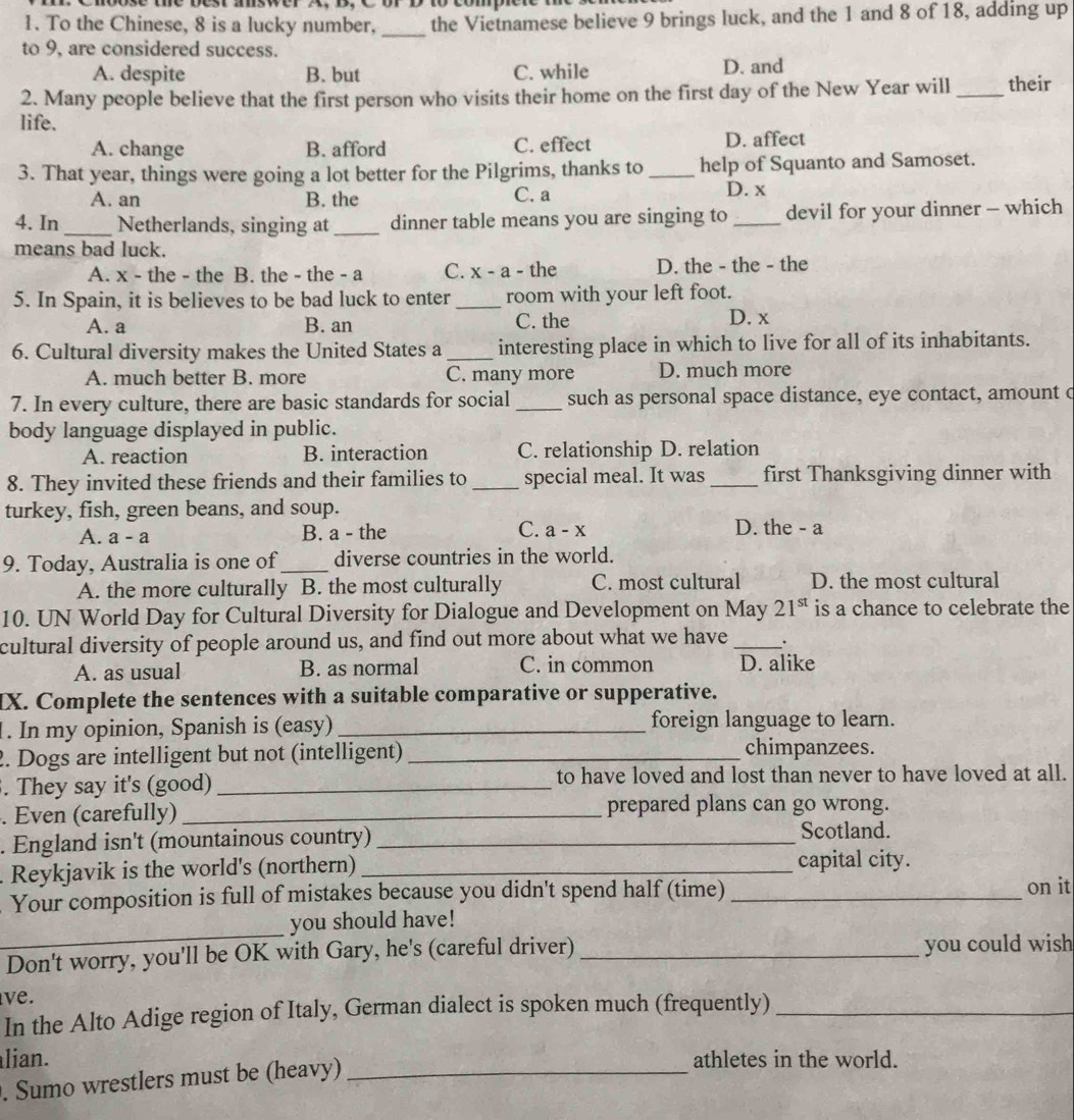 moose the best aswer A, D,  C  or
1. To the Chinese, 8 is a lucky number, _the Vietnamese believe 9 brings luck, and the 1 and 8 of 18, adding up
to 9, are considered success.
A. despite B. but C. while D. and
2. Many people believe that the first person who visits their home on the first day of the New Year will _their
life.
A. change B. afford C. effect D. affect
3. That year, things were going a lot better for the Pilgrims, thanks to_ help of Squanto and Samoset.
A. an B. the C. a D. x
4. In _Netherlands, singing at_ dinner table means you are singing to _devil for your dinner - which
means bad luck.
A. x - the - the B. the - the - a C. x - a - the D. the - the - the
5. In Spain, it is believes to be bad luck to enter_ room with your left foot.
A. a B. an C. the D. x
6. Cultural diversity makes the United States a _interesting place in which to live for all of its inhabitants.
A. much better B. more C. many more D. much more
7. In every culture, there are basic standards for social _such as personal space distance, eye contact, amount c
body language displayed in public.
A. reaction B. interaction C. relationship D. relation
8. They invited these friends and their families to _special meal. It was _first Thanksgiving dinner with
turkey, fish, green beans, and soup. C. a - x
A. a-a B. a - the D. the - a
9. Today, Australia is one of_ diverse countries in the world.
A. the more culturally B. the most culturally C. most cultural D. the most cultural
10. UN World Day for Cultural Diversity for Dialogue and Development on May 21^(st) is a chance to celebrate the
cultural diversity of people around us, and find out more about what we have _.
A. as usual B. as normal C. in common D. alike
IX. Complete the sentences with a suitable comparative or supperative.
1. In my opinion, Spanish is (easy) _foreign language to learn.
2. Dogs are intelligent but not (intelligent) _chimpanzees.
. They say it's (good) _to have loved and lost than never to have loved at all.
. Even (carefully) _prepared plans can go wrong.
. England isn't (mountainous country) _Scotland.
. Reykjavik is the world's (northern)_
capital city.
Your composition is full of mistakes because you didn't spend half (time) _on it
_
you should have!
Don't worry, you'll be OK with Gary, he's (careful driver) _you could wish
ve.
In the Alto Adige region of Italy, German dialect is spoken much (frequently)_
lian. athletes in the world.
. Sumo wrestlers must be (heavy)_