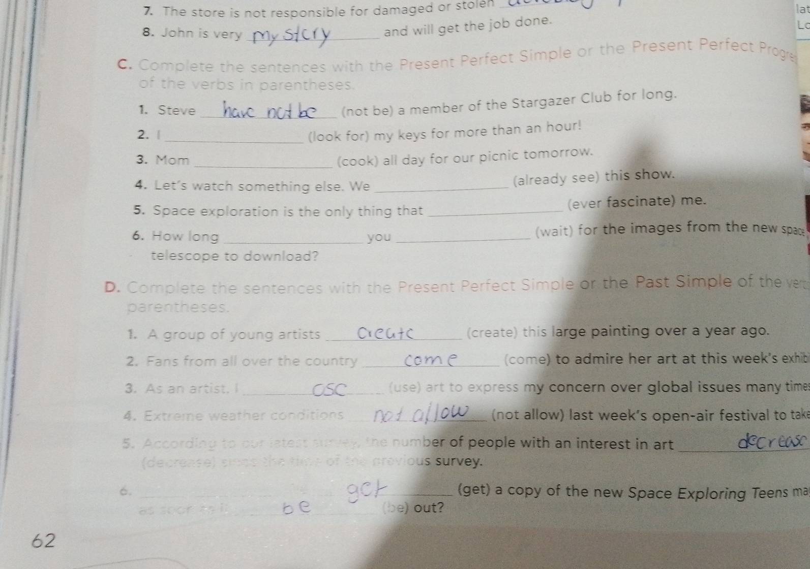 The store is not responsible for damaged or stolen _lat 
L 
8. John is very_ 
and will get the job done. 
C. Complete the sentences with the Present Perfect Simple or the Present Perfect Proge 
of the verbs in parentheses. 
1. Steve 
_(not be) a member of the Stargazer Club for long. 
2. |_ (look for) my keys for more than an hour! 
3. Mom_ (cook) all day for our picnic tomorrow. 
4. Let's watch something else. We_ 
(already see) this show. 
5. Space exploration is the only thing that _(ever fascinate) me. 
6. How long _you_ (wait) for the images from the new spac 
telescope to download? 
D. Complete the sentences with the Present Perfect Simple or the Past Simple of the vet 
parentheses. 
1. A group of young artists _(create) this large painting over a year ago. 
2. Fans from all over the country _(come) to admire her art at this week's exhib 
3. As an artist. I _(use) art to express my concern over global issues many time 
4. Extreme weather conditions_ (not allow) last week's open-air festival to take 
5. According to our latest survey, the number of people with an interest in art 
_ 
(decrease) sinds the time of the previous survey. 
6. _(get) a copy of the new Space Exploring Teens ma 
as soor tạil _(be) out? 
62