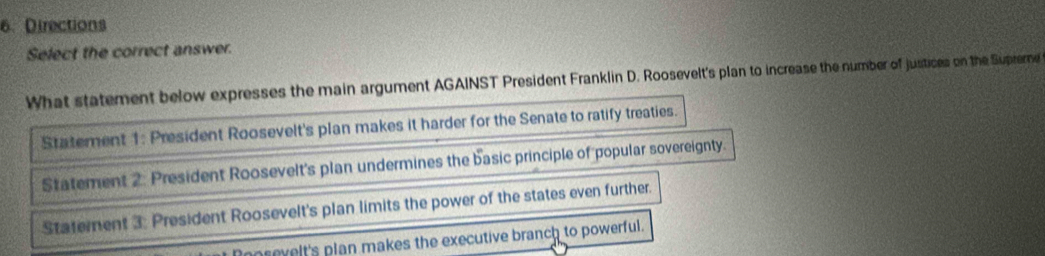 Directions
Select the correct answer.
What statement below expresses the main argument AGAINST President Franklin D. Roosevelt's plan to increase the number of justices on the Supremne
Statement 1: President Roosevelt's plan makes it harder for the Senate to ratify treaties.
Statement 2: President Roosevelt's plan undermines the basic principle of popular sovereignty.
Statement 3: President Roosevelt's plan limits the power of the states even further.
prevelt's plan makes the executive branch to powerful.