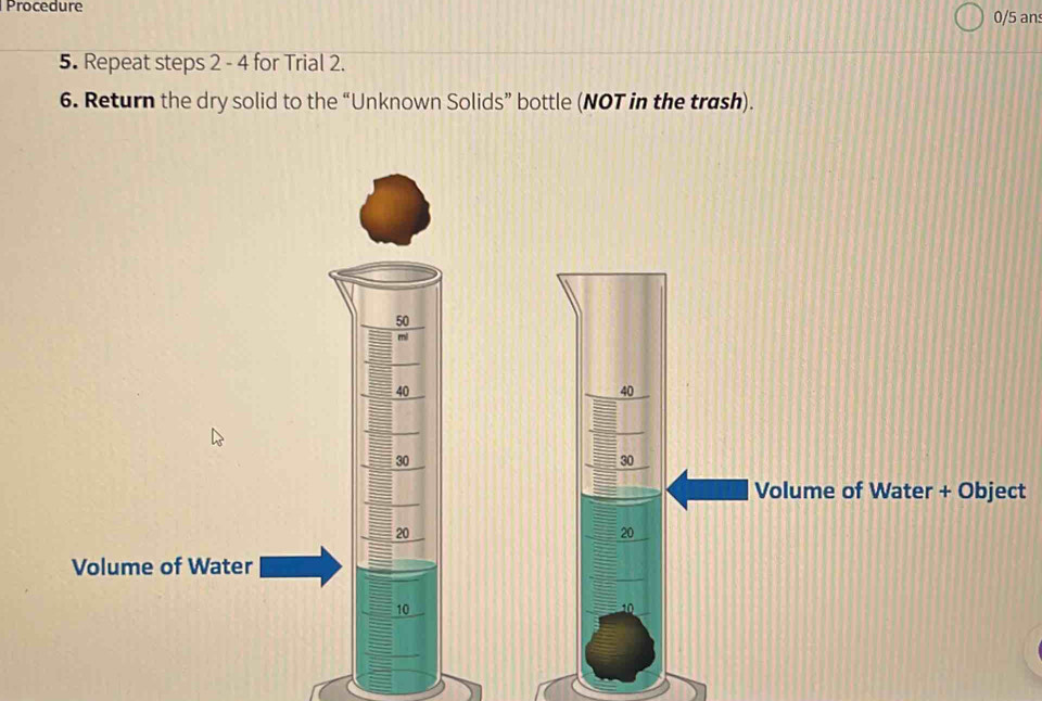 Procedure 0/5 an 
5. Repeat steps 2 - 4 for Trial 2. 
6. Return the dry solid to the “Unknown Solids” bottle (NOT in the trash).
50
mi
40
40
30
30
Volume of Water + Object
20
20
Volume of Water
10
10