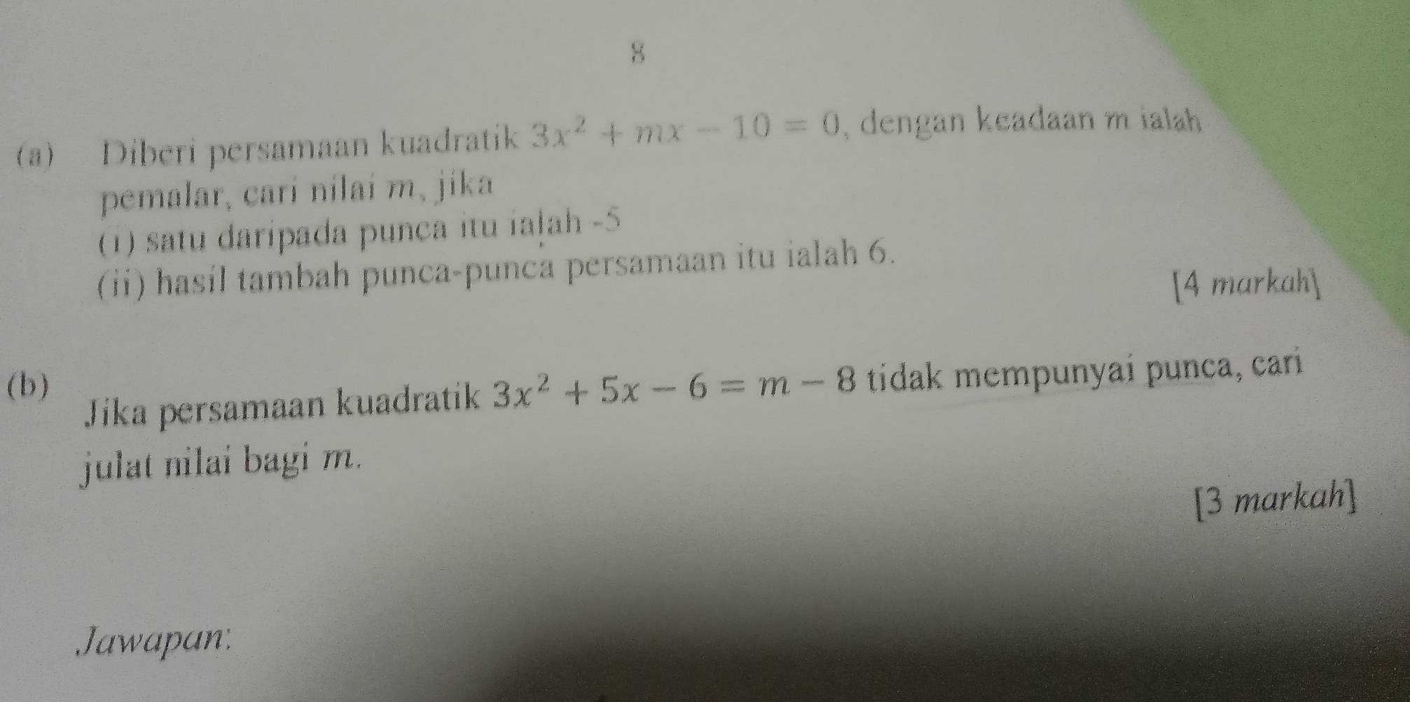 8 
(a) Diberi persamaan kuadratik 3x^2+mx-10=0 , dengan keadaan m ialah 
pemalar, cari nilaí m, jika 
(1) satu daripada punca itu iaļah -5
(ii) hasíl tambah punca-punca persamaan itu ialah 6. 
[4 markah] 
(b) 3x^2+5x-6=m-8 tidak mempunyai punca, carí 
Jika persamaan kuadratik 
julat nilai bagi m. 
[3 markah] 
Jawapan: