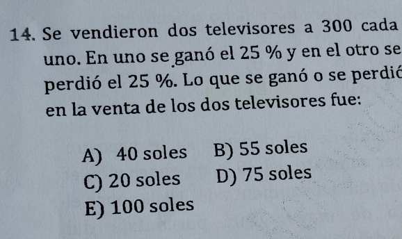 Se vendieron dos televisores a 300 cada
uno. En uno se ganó el 25 % y en el otro se
perdió el 25 %. Lo que se ganó o se perdió
en la venta de los dos televisores fue:
A) 40 soles B) 55 soles
C) 20 soles D) 75 soles
E) 100 soles